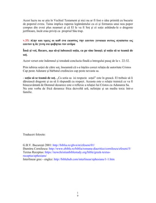 Acest lucru nu se ştia în Vechiul Testament şi nici nu ar fi fost o idee primită cu bucurie
de poporul evreu. Taina implica ruperea legământului cu ei şi formarea unui nou popor
compus din evrei plus neamuri şi că El le va fi Soţ şi ei soţie arătându-le o dragoste
jertfitoare, încât erau priviţi ca propriul Său trup.
v.33: πλην και υμεις οι καθ ενα εκαστος την εαυτου γυναικα ουτως αγαπατω ως
εαυτον η δε γυνη ινα φοβηται τον ανδρα
Însă şi voi, fiecare, aşa să-şi iubească soţia, ca pe sine însuşi; şi soţia să se teamă de
soţ.
Acest verset este îndemnul şi totodată concluzia finală a întregului pasaj de la v. 22-32.
Prin iubirea soţiei de către soţ, înseamnă că s-a înţeles corect relaţia de autoritate Cristos
Cap peste Adunare şi bărbatul credincios cap peste nevasta sa.
- soţia să se teamă de soţ. ,,Ca sotia sa isi respecte so ul” este în greacă. El trebuie să îiț
dăruiască dragoste şi ea să îi răspundă cu respect. Aceasta este o relaţie trainică ce va fi
binecuvântată de Domnul deoarece este o reflexie a relaţiei lui Cristos cu Adunarea Sa.
Nu este vorba de frică deoarece frica dezvoltă ură, nelinişte şi un mediu toxic într-o
familie.
Traduceri folosite:
G.B.V. Bucure ti 2001:ș http://biblia.ro/gbvn/nt/efeseni/01/
Dumitru Cornilescu: http://www.ebible.ro/biblia/romana-diacritice/cornilescu/efeseni/5/
Textus Receptus: https://newchristianbiblestudy.org/bible/greek-textus-
receptus/ephesians/
Interlinear grec - englez: http://biblehub.com/interlinear/ephesians/1-1.htm
1
9
 