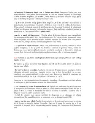 - şi umblaţi în dragoste, după cum şi Hristos ne-a iubit. Dragostea Tatălui care ne-a
ales şi moartea Fiului pentru păcatele noastre, pe când noi Îi eram vrăşmaş, ne constrânge
să fim imitatori. Expresia ,,ne-a iubit”, arată motivul şi totodată aria (cei aleşi), peste
care se răsfrânge dragostea Tatălui şi moartea Fiului.
- şi S-a dat pe Sine Însuşi pentru noi. Expresia ,,S-a dat pe Sine” face referire la
planul etern, moment în care Cuvântul, a hotărât de bună voie să fie preţ de răscumpărare.
El nu putea fi obligat de nimeni să facă lucrul acesta. Dragostea Sa infinită L-a îndemnat
să facă lucrul acesta. Versetul vorbeşte clar şi despre doctrina biblică a ispăşirii limitate la
aleşii scrişi în Carte pentru înfiere: ,,pentru noi”.
- ca dar şi jertfă lui Dumnezeu. Ofranda adusă de Cristos Domnul, este o dovadă de
devotament a credincioşiei Sale, faţă de Dumnezeire. Ea este rezultatul promisiunii sfinte
făcute în planul etern. Această ofrandă includea moartea Sa. Moarte prin care potolea
mânia Tatălui, stingea datoria noastră şi ne procura viaţă eternă.
- ca parfum de bună mireasmă. După cum jertfa animală de pe altar, umplea de miros
curţile Templului, la fel şi jertfa lui Cristos a umplut de parfum plăcut, inima lui
Dumnezeu. Acest parfum plăcut mirositor consta în ascultarea şi dăruirea Sa totală, ce
veneau dintr-o dragoste neţărmurită pentru răscumpărarea celor ce trebuiau adoptaţi.
v.3: πορνεια δε και πασα ακαθαρσια η πλεονεξια μηδε ονομαζεσθω εν υμιν καθως
πρεπει αγιοις
Iar curvie şi orice necurăţie sau lăcomie nici să nu fie numite între voi, cum se
cuvine unor sfinţi,
- Iar curvie şi orice necurăţie. Adulterul este interzis deoarece este un păcat grav. Este o
pângărire săvârşită împotriva trupului nostru care a fost răscumpărat cu un preţ.
Adulterul este opusul fidelităţii, motiv pentru care Dumnezeu judecă şi condamnă nu
numai adulterul fizic dar şi pe cel spiritual – 1Corinteni 6. 15-20.
Necurăţie în greceşte- καθαρσί (akatharsia) = impuritate. Necurăţia aceasta face referireἀ ᾳ
la tot ce ţine de poftele sexuale izvorâte din duhul curviei.
- sau lăcomie nici să nu fie numite între voi. Ispitele vin totdeauna din poftele ascunse
şi neîmplinite. Lăcomia este starea de apetit ce o dau ispitele dezlănţuite ce nu mai pot fi
ţinute în frâu. Lăcomia în Scriptură este adesea asociată cu idolatria. Idolatria fiind o
dragoste excesivă pentru un anumit lucru.
Astfel de atitudini sunt opusul umblării în dragostea ce se dăruieşte şi iubeşte
necondiţionat. De aceea Dumnezeu le condamnă şi nu le doreşte în copiii Săi.
- cum se cuvine unor sfinţi. Adulterul, impuritatea şi lăcomia sunt lucruri care nu trebuie
să fie legate nu numele fraţilor Domnului. Dacă ar fi legate de numele lor ar fi cu
neputinţă să nu pună într-o lumină nefavorabilă Numele lui Dumnezeu şi al Domnului
Isus.
2
 