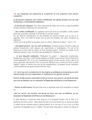 v.4: και αισχροτης και μωρολογια η ευτραπελια τα ουκ ανηκοντα αλλα μαλλον
ευχαριστια
şi nici lucruri ruşinoase, nici vorbire nechibzuită, nici glumă proastă, care nu sunt
cuviincioase, ci mai degrabă mulţumire.
- şi nici lucruri ruşinoase. Aici intră toată gama de fapte care ne ţin cu capul în pământ
în faţa oamenilor credincioşi sau necredincioşi.
- nici vorbire nechibzuită. La capitolul acesta toţi avem de şchiopătat. Limba omului
poate tăia şi produce suferinţă, la fel de bine ca un brici ascuţit.
Fie din lipsă de înţelepciune, fie din pripeală toţi spunem lucruri care ne fac să le
regretăm. Grav este când nu facem nici un efort să remedim cele spuse. Scriptura ne
îndeamnă:
,,Orice om să fie grabnic la ascultare, încet la vorbire, zăbavnic la mânie” - Iacov 1.19.
- nici glumă proastă care nu sunt cuviincioase. Glumele proaste ascund în spate un
caracter batjocoritor, mult dispreţ, ură, superioritate şi nemulţumire. Un om al lui
Dumnezeu cu bun simţ nu trebuie să facă asemenea glume. Vorbirea lui trebuie să fie
totdeauna dreasă cu sare, ca să de-a har ascultătorilor- Coloseni 4.6.
- ci mai degrabă mulţumire. Mulţumire în greacă = ε χαριστί (eucharistia).ὐ ᾳ
Mulţumirea vine dintr-o inimă tăiată împrejur de Duhul şi care are pe Cristos Domnul în
centrul gândurilor sale. El ne este Atotsuficient pentru nevoile noastre. El ne-a dat tot în
ceea ce priveşte viaţa aceasta. Este vre-o nevoie sfântă pe care o avem şi El nu ne-o poate
împlini? Atunci ce motive am avea să fim nemulţumitori, să spunem lucruri ruşinoase,
vorbe nechibzuite sau glume proaste fără bun simţ?
v.5: τουτο γαρ εστε γινωσκοντες οτι πας πορνος η ακαθαρτος η πλεονεκτης ος εστιν
ειδωλολατρης ουκ εχει κληρονομιαν εν τη βασιλεια του χριστου και θεου
Pentru că ştiţi aceasta, cunoscând că nici un curvar, sau necurat, sau lacom de bani,
care este un idolatru, nu are moştenire în Împărăţia lui Hristos şi a lui Dumnezeu.
- Pentru că ştiţi aceasta. Efesenii ştiau ceea ce apostolul urma să le reconfirme şi anume
că:
,,nici un curvar, sau necurat, sau lacom de bani, care este un idolatru, nu are
moştenire în Împărăţia lui Hristos şi a lui Dumnezeu”.
Ei ştiau deoarece el petrecuse mult timp cu ei la începutul lucrării sale în Efes şi le
predicase lucrurile acestea. Ştiau destul de bine de la convertirea lor că, dacă erau găsiţi
ca trăind într-un continuu păcat şi găsind plăcere în el, nu erau ai Lui şi nici ca având
moştenire în Împărăţia Lui şi a Tatălui. Nu poţi toată viaţa până la moarte să trăieşti în
3
 