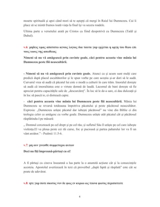 moarte spirituală şi apoi când mori să te aştepţi că mergi în Raiul lui Dumnezeu. Cui îi
place să se mintă frumos toată viaţa la final îşi va secera roadele.
Ultima parte a versetului arată pe Cristos ca fiind deopotrivă cu Dumnezeu (Tatăl şi
Duhul).
v.6: μηδεις υμας απατατω κενοις λογοις δια ταυτα γαρ ερχεται η οργη του θεου επι
τους υιους της απειθειας
Nimeni să nu vă amăgească prin cuvinte goale, căci pentru aceasta vine mânia lui
Dumnezeu peste fiii neascultării.
- Nimeni să nu vă amăgească prin cuvinte goale. Atunci ca şi acum sunt mulţi care
predică după placul ascultătorilor şi le spun vorbe pe care aceştia şi-ar dori să le audă.
Curvarul vrea să audă că păcatul lui este o modă a culturii în care trăm. Imoralul doreşte
să audă că imoralitatea este o virtute demnă de laudă. Lacomul de bani doreşte să fie
apreciat pentru capacităţile sale de ,,descurcăreţ”. În loc să le de-a sare, ei dau dulceaţă şi
în loc să pască io, ei distrează capre.
- căci pentru aceasta vine mânia lui Dumnezeu peste fiii neascultării. Mânia lui
Dumnezeu se revarsă totdeauna împotriva păcatului şi peste păcătosul neascultător.
Expresia: ,,Dumnezeu urăşte păcatul dar iubeşte păcătosul” nu vine din Biblie ci din
teologia celor ce amăgesc cu vorbe goale. Dumnezeu urăşte atât păcatul cât şi păcătosul
răsplătindu-l pe măsură:
,, Domnul cercetează pe cel drept şi pe cel rău; şi sufletul Său îl urăşte pe cel care iubeşte
violenţa.El va ploua peste cei răi curse, foc şi pucioasă şi partea paharului lor va fi un
vânt arzător.” - Psalmii 11.5-6.
v.7: μη ουν γινεσθε συμμετοχοι αυτων
Deci nu fiţi împreună-părtaşi cu ei!
A fi părtaşi cu cineva înseamnă a lua parte la o anumită acţiune cât şi la consecinţele
acesteia. Apostolul avertizează în text că proverbul ,,după faptă şi răsplată” este cât se
poate de adevărat.
v.8: ητε γαρ ποτε σκοτος νυν δε φως εν κυριω ως τεκνα φωτος περιπατειτε
4
 