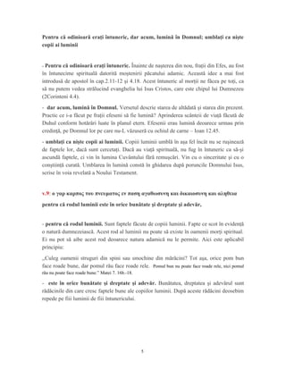 Pentru că odinioară eraţi întuneric, dar acum, lumină în Domnul; umblaţi ca nişte
copii ai luminii
- Pentru că odinioară eraţi întuneric. Înainte de naşterea din nou, fraţii din Efes, au fost
în întunecime spirituală datorită moştenirii păcatului adamic. Această idee a mai fost
introdusă de apostol în cap.2.11-12 şi 4.18. Acest întuneric al morţii ne făcea pe toţi, ca
să nu putem vedea strălucind evanghelia lui Isus Cristos, care este chipul lui Dumnezeu
(2Corinteni 4.4).
- dar acum, lumină în Domnul. Versetul descrie starea de altădată şi starea din prezent.
Practic ce i-a făcut pe fraţii efeseni să fie lumină? Aprinderea scânteii de viaţă făcută de
Duhul conform hotărâri luate în planul etern. Efesenii erau lumină deoarece urmau prin
credinţă, pe Domnul lor pe care nu-L văzuseră cu ochiul de carne – Ioan 12.45.
- umblaţi ca nişte copii ai luminii. Copiii luminii umblă în aşa fel încât nu se ruşinează
de faptele lor, dacă sunt cercetaţi. Dacă au viaţă spirituală, nu fug în întuneric ca să-şi
ascundă faptele, ci vin în lumina Cuvântului fără remuşcări. Vin cu o sinceritate şi cu o
conştiinţă curată. Umblarea în lumină constă în ghidarea după poruncile Domnului Isus,
scrise în voia revelată a Noului Testament.
v.9: ο γαρ καρπος του πνευματος εν παση αγαθωσυνη και δικαιοσυνη και αληθεια
pentru că rodul luminii este în orice bunătate şi dreptate şi adevăr,
- pentru că rodul luminii. Sunt faptele făcute de copiii luminii. Fapte ce scot în evidenţă
o natură dumnezeiască. Acest rod al luminii nu poate să existe în oamenii morţi spiritual.
Ei nu pot să aibe acest rod deoarece natura adamică nu le permite. Aici este aplicabil
principiu:
,,Culeg oamenii struguri din spini sau smochine din mărăcini? Tot aşa, orice pom bun
face roade bune, dar pomul rău face roade rele. Pomul bun nu poate face roade rele, nici pomul
rău nu poate face roade bune.” Matei 7. 16b.-18.
- este în orice bunătate şi dreptate şi adevăr. Bunătatea, dreptatea şi adevărul sunt
rădăcinile din care cresc faptele bune ale copiilor luminii. După aceste rădăcini deosebim
repede pe fiii luminii de fiii întunericului.
5
 