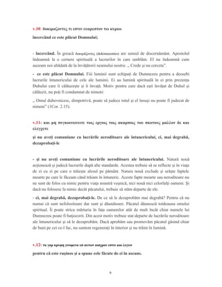 v.10: δοκιμαζοντες τι εστιν ευαρεστον τω κυριω
încercând ce este plăcut Domnului;
- încercând. În greacă δοκιμάζοντες (dokimazontes) are sensul de discernământ. Apostolul
îndeamnă la o cernere spirituală a lucrurilor în care umblăm. El nu îndeamnă cum
auzeam noi altădată de la învăţătorii neamului nostru: ,, Crede şi nu cerceta”.
- ce este plăcut Domnului. Fiii luminii sunt echipaţi de Dumnezeu pentru a deosebi
lucrurile întunericului de cele ale luminii. Ei au lumină spirituală în ei prin prezenţa
Duhului care îi călăuzeşte şi îi învaţă. Motiv pentru care dacă eşti învăţat de Duhul şi
călăuzit, nu poţi fi condamnat de nimeni:
,, Omul duhovnicesc, dimpotrivă, poate să judece totul şi el însuşi nu poate fi judecat de
nimeni” (1Cor. 2.15).
v.11: και μη συγκοινωνειτε τοις εργοις τοις ακαρποις του σκοτους μαλλον δε και
ελεγχετε
şi nu aveţi comuniune cu lucrările neroditoare ale întunericului, ci, mai degrabă,
dezaprobaţi-le
- şi nu aveţi comuniune cu lucrările neroditoare ale întunericului. Natură nouă
acţionează şi judecă lucrurile după alte standarde. Acestea trebuie să se reflecte şi în viaţa
de zi cu zi pe care o trăieşte alesul pe pământ. Natura nouă exclude şi urăşte faptele
moarte pe care le făceam când trăiam în întuneric. Aceste fapte moarte sau neroditoare nu
ne sunt de folos cu nimic pentru viaţa noastră veşnică, nici nouă nici celorlalţi oameni. Şi
dacă nu folosesc la nimic decât păcatului, trebuie să stăm departe de ele.
- ci, mai degrabă, dezaprobaţi-le. De ce să le dezaprobăm mai degrabă? Pentru că nu
numai că sunt nefolositoare dar sunt şi dăunătoare. Păcatul dăunează totdeauna omului
spiritual. Îi poate strica mărturia în faţa oamenilor atât de mult încât chiar numele lui
Dumnezeu poate fi batjocorit. Din acest motiv trebuie stat departe de lucrările neroditoare
ale întunericului şi să le dezaprobăm. Dacă aprobăm sau promovăm păcatul găsind chiar
de buni pe cei ce-l fac, nu suntem regeneraţi în interior şi nu trăim în lumină.
v.12: τα γαρ κρυφη γινομενα υπ αυτων αισχρον εστιν και λεγειν
pentru că este ruşinos şi a spune cele făcute de ei în ascuns.
6
 