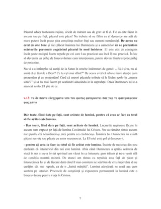Păcatul aduce totdeauna ruşine, oricât de mărunt sau de grav ar fi el. Fie că este făcut în
ascuns sau pe faţă, păcatul este păcat! Nu trebuie să ne fălim cu el deoarece are atât de
mare putere încăt poate păta conştiinţa multor fraţi sau oameni nemântuiţi. De aceea nu
cred că este bine şi nici plăcut înaintea lui Dumnezeu şi a oamenilor să ne prezentăm
mărturiile personale zugrăvind păcatul în mod îmbietor. El este atât de contagios
încât poate molipsi foarte repede pe cei care l-au practicat sau încă îl mai practică. În loc
să devenim un prilej de binecuvântare cum intenţionam, putem deveni foarte repede prilej
de poticnire.
Nu vi s-a întâmplat să auziţi de la Satan în ureche îndemnuri de genul: ,, Fă-i şi tu, nu ai
auzit că şi fratele a făcut? Ce tu eşti mai sfânt?” De aceea cred că rebuie mare atenţie cum
prezentăm şi ce prezentăm! Cred că uneori păcatele trebuie să le lăsăm acolo în ,,marea
uitării” şi să nu mai facem pe scafandri aducându-le la suprafaţă! Dacă Dumnezeu ni le-a
aruncat acolo, El ştie de ce.
v.13: τα δε παντα ελεγχομενα υπο του φωτος φανερουται παν γαρ το φανερουμενον
φως εστιν
Dar toate, fiind date pe faţă, sunt arătate de lumină, pentru că ceea ce face ca totul
să fie arătat este lumina.
- Dar toate, fiind date pe faţă, sunt arătate de lumină. Lucrurile ruşinoase făcute în
ascuns sunt expuse pe faţă de lumina Cuvântului lui Cristos. Nu va rămâne nimic ascuns
nici pentru cei necredincioşi, nici pentru cei credincioşi. Înaintea lui Dumnezeu nu există
păcate secrete sau păcate cu autor necunoscut. La El totul este gol şi descoperit.
- pentru că ceea ce face ca totul să fie arătat este lumina. Înainte de naşterea din nou
credeam că întunericul din noi este lumină. Abia când Dumnezeu a aprins scânteia de
viaţă în noi şi ne-a înviat spiritual am văzut în ce întuneric gros trăiam şi ne-a venit silă
de condiţia noastră mizeră. De atunci am rămas cu repulsia asta faţă de păcat şi
întunecimea lui şi de fiecare dată când îl mai comitem ne scârbim de el şi încercăm să ne
curăţim cât mai repede, ca de o ,,haină mânjită”. Lumina adevărată ne arată aşa cum
suntem pe interior. Procesele de conştiinţă şi expunerea permanentă în lumină este o
binecuvântare pentru viaţa în Cristos.
7
 