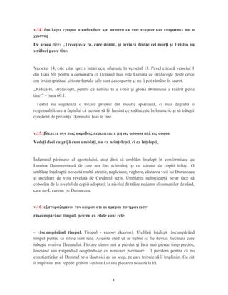 v.14: διο λεγει εγειραι ο καθευδων και αναστα εκ των νεκρων και επιφαυσει σοι ο
χριστος
De aceea zice: „Trezeşte-te tu, care dormi, şi înviază dintre cei morţi şi Hristos va
străluci peste tine.
Versetul 14, este citat spre a întări cele afirmate în versetul 13. Pavel citează versetul 1
din Isaia 60, pentru a demonstra că Domnul Isus este Lumina ce străluceşte peste orice
om înviat spiritual şi toate faptele sale sunt descoperite şi nu îi pot rămâne în secret.
,,Ridică-te, străluceşte, pentru că lumina ta a venit şi gloria Domnului a răsărit peste
tine!” - Isaia 60.1.
Textul nu sugerează o trezire proprie din moarte spirituală, ci mai degrabă o
responsabilizare a faptului că trebuie să fii lumină ce străluceşte în întuneric şi să trăieşti
conştient de prezenţa Domnului Isus în tine.
v.15: βλεπετε ουν πως ακριβως περιπατειτε μη ως ασοφοι αλλ ως σοφοι
Vedeţi deci cu grijă cum umblaţi, nu ca neînţelepţi, ci ca înţelepţi,
Îndemnul părintesc al apostolului, este deci să umblăm înţelept în conformitate cu
Lumina Dumnezeiască de care am fost schimbaţi şi cu statutul de copiii înfiaţi. O
umblare înţeleaptă necesită multă atenţie, rugăciune, veghere, căutarea voii lui Dumnezeu
şi ascultare de voia revelată de Cuvântul scris. Umblarea neînţeleaptă ne-ar face să
coborâm de la nivelul de copiii adoptaţi, la nivelul de trăire nedemn al oamenilor de rând,
care nu-L cunosc pe Dumnezeu.
v.16: εξαγοραζομενοι τον καιρον οτι αι ημεραι πονηραι εισιν
răscumpărând timpul, pentru că zilele sunt rele.
- răscumpărând timpul. Timpul - καιροὸν (kairon). Umblaţi înţelept răscumpărând
timpul pentru că zilele sunt rele. Aceasta cred că ar trebui să fie deviza fiecăruia care
iubeşte venirea Domnului. Fiecare dintre noi a pierdut şi încă mai pierde timp preţios,
lenevind sau risipindu-l ocupându-se cu nimicuri pieritoare. Îl pierdem pentru că nu
conştientizăm că Domnul ne-a lăsat aici cu un scop, pe care trebuie să îl împlinim. Cu cât
îl împlinim mai repede grăbim venirea Lui sau plecarea noastră la El.
8
 