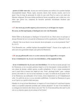 - pentru că zilele sunt rele. Acesta este motivul pentru care trebuie să ne purtăm înţelept
răscumpărând timpul. Păcate, ispite, necazuri, dureri, boli, lacrimi, moarte, sunt la tot
pasul. Erau în timp de persecuţie în zilele în care scrie Pavel şi sunt şi azi când este
libertate religioasă. De aceea trebuie profitat de fiecare secundă pe care o trăim aici, să o
trăim spre gloria Lui, conştienţi de lucrurile spirituale încredinţate fiecăruia spre
administrare.
v.17: δια τουτο μη γινεσθε αφρονες αλλα συνιεντες τι το θελημα του κυριου
De aceea, nu fiţi nepricepuţi, ci înţelegeţi care este voia Domnului.
Duhul Sfânt ne dă pricepere şi înţelegere în lucrurile de sus. Dacă cineva nu pricepe ce
doreşte Domnul de la el, să ceară de la Dumnezeu la fel ca psalmistul, şi Domnul îi va da:
,, Mainile Tale m-au facut si m-au intocmit; da-mi pricepere, ca sa invat poruncile Tale!”
Ps.119.73.
Voia Domnului este ,,umblaţi înţelept răscumpărând timpul”. Fiecare să ne rugăm ca să
ştim cum să ne gestionăm timpul, spre gloria lui Dumnezeu.
v.18: και μη μεθυσκεσθε οινω εν ω εστιν ασωτια αλλα πληρουσθε εν πνευματι
Şi nu vă îmbătaţi de vin, în care este destrăbălare, ci fiţi umpluţi de Duh,
- Şi nu vă îmbătaţi de vin, în care este destrăbălare. Un om beat nu poate pricepe voia
lui Dumnezeu şi nici nu poate gestiona timpul ca să îşi răscumpere vremea pierdută. El
este mânat de dorinţe, ambiţii egoiste şi pofte neîmplinite. El are o minte nestatornică
care îi joacă feste şi numai este stăpân pe sine. Vinul ,,dezleagă limba”, gura vorbeşte
prostii şi de multe ori nici nu îşi mai aminteşte ce a spus. Un astfel de om nu poate fi serv
al lui Dumnezeu sau ambasador al lui Cristos, trimis împuternicit ca să Îi îndeplinească
solia. Un astfel de om nu va avea nicicând credibilitate. Cuvântul lui Dumnezeu în gura
sa ar fi privit ca o perlă în râtul unui porc.
Gândiţi-vă vă rog la Ioan Botezătorul, ce impact ar fi avut el dacă ar fi venit beat în pustia
iudeii ca să predice poporului pocăinţa spre iertarea păcatelor? Ar mai fi fost întrebat el
cu strângere de inimă de către farisei cine este? Nu! Ar fi fost descalificat din start! La fel
este şi cu orişicine spune că este urmaşi al lui Cristos!
9
 