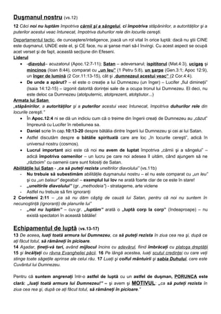 Duşmanul nostru (vs.12)
12 Căci noi nu luptăm împotriva cărnii şi a sângelui, ci împotriva stăpânirilor, a autorităţilor şi a
puterilor acestui veac întunecat, împotriva duhurilor rele din locurile cereşti.
Departamentul tactic, de cunoaştere/inteligence, joacă un rol vital în orice luptă: dacă nu ştii CINE
este duşmanul, UNDE este el, şi CE face, nu ai şanse mari să-l învingi. Cu acest aspect se ocupă
acet verset şi de fapt, această secţiune din Efeseni.
Liderul
• -diavolul– acuzatorul (Apoc.12:7-11); Satan – adeversarul; ispititorul (Mat.4:3), ucigaş şi
mincinos (Ioan 8:44), comparat cu „un leu” (1 Petru 5:8), un şarpe (Gen.3:1; Apoc 12:9),
un înger de lumină (2 Cor.11:13-15), cât şi „dumnezeul acestui veac” (2 Cor.4:4).
• De unde a apărut? – el este o creaţie a lui Dumnezeu (un înger) – Lucifer „fiul dimineţii”
(Isaia 14:12-15) – izgonit datorită dorinţei sale de a ocupa tronul lui Dumnezeu. El deci, nu
este deloc ca Dumnezeu (atotputernic, atotprezent, atotştiutor...)
Armata lui Satan
„stăpânirilor, a autorităţilor şi a puterilor acestui veac întunecat, împotriva duhurilor rele din
locurile cereşti.”
• În Apoc.12:4 ni se dă un indiciu cum că o treime din îngerii creaţi de Dumnezeu au „căzut”
împreună cu Lucifer în rebeliunea sa.
• Daniel scrie în cap.10:13-20 despre bătălia dintre îngerii lui Dumnezeu şi cei ai lui Satan.
• Astfel discutăm despre o bătălie spirituală care are loc „în locurile cereşti”, adică în
universul nostru (cosmos).
• Lucrul important aici este că noi nu avem de luptat împotriva „cărnii şi a sângelui” –
adică împotriva oamenilor – un lucru pe care noi adesea îl uităm, când ajungem să ne
„războim” cu oamenii care sunt folosiţi de Satan.
Abilităţile lui Satan - „ca să puteţi rezista uneltirilor diavolului” (vs.11b)
- Nu trebuie să subestimăm abilităţile duşmanului nostru – el nu este comparat cu „un leu”
şi cu „un balaur” degeaba! – exemplul lui Iov ne arată foarte clar de ce este în stare!
- „uneltirile diavolului” (gr. „methodeia”) - stratageme, arte viclene
- Astfel nu trebuie să fim ignoranţi
2 Corinteni 2:11 – „ca să nu dăm câştig de cauză lui Satan, pentru că noi nu suntem în
necunoştinţă (ignoranţi) de planurile lui”
- „noi nu luptăm” – cuv.gr. „luptăm” arată o „luptă corp la corp” (îndeaproape) – nu
există spectatori în această bătălie!
Echipamentul de luptă (vs.13-17)
13 De aceea, luaţi toată armura lui Dumnezeu, ca să puteţi rezista în ziua cea rea şi, după ce
aţi făcut totul, să rămâneţi în picioare.
14 Aşadar, ţineţi-vă tari, având mijlocul încins cu adevărul, fiind îmbrăcaţi cu platoşa dreptăţii
15 şi încălţaţi cu râvna Evangheliei păcii. 16 Pe lângă acestea, luaţi scutul credinţei cu care veţi
stinge toate săgeţile aprinse ale celui rău. 17 Luaţi şi coiful mântuirii şi sabia Duhului, care este
Cuvântul lui Dumnezeu.
Pentru că suntem angrenaţi într-o astfel de luptă cu un astfel de duşman, PORUNCA este
clară: „luaţi toată armura lui Dumnezeu!” – şi avem şi MOTIVUL: „ca să puteţi rezista în
ziua cea rea şi, după ce aţi făcut totul, să rămâneţi în picioare.”
 