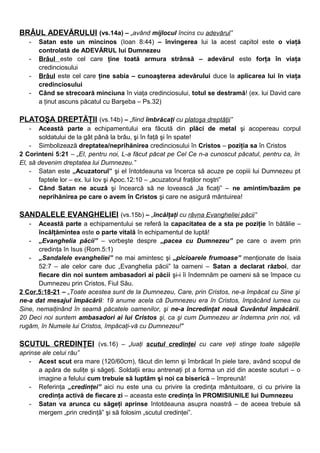 BRÂUL ADEVĂRULUI (vs.14a) – „având mijlocul încins cu adevărul”
- Satan este un mincinos (Ioan 8:44) – învingerea lui la acest capitol este o viaţă
controlată de ADEVĂRUL lui Dumnezeu
- Brâul este cel care ţine toată armura strânsă – adevărul este forţa în viaţa
credinciosului
- Brâul este cel care ţine sabia – cunoaşterea adevărului duce la aplicarea lui în viaţa
credinciosului
- Când se strecoară minciuna în viaţa credinciosului, totul se destramă! (ex. lui David care
a ţinut ascuns păcatul cu Barşeba – Ps.32)
PLATOŞA DREPTĂŢII (vs.14b) – „fiind îmbrăcaţi cu platoşa dreptăţii”
- Această parte a echipamentului era făcută din plăci de metal şi acopereau corpul
soldatului de la gât până la brâu, şi în faţă şi în spate!
- Simbolizează dreptatea/neprihănirea credinciosului în Cristos – poziţia sa în Cristos
2 Corinteni 5:21 – „El, pentru noi, L-a făcut păcat pe Cel Ce n-a cunoscut păcatul, pentru ca, în
El, să devenim dreptatea lui Dumnezeu.”
- Satan este „Acuzatorul” şi el întotdeauna va încerca să acuze pe copiii lui Dumnezeu pt
faptele lor – ex. lui Iov şi Apoc.12:10 – „acuzatorul fraţilor noştri”
- Când Satan ne acuză şi încearcă să ne lovească „la ficaţi” – ne amintim/bazăm pe
neprihănirea pe care o avem în Cristos şi care ne asigură mântuirea!
SANDALELE EVANGHELIEI (vs.15b) – „încălţaţi cu râvna Evangheliei păcii”
- Această parte a echipamentului se referă la capacitatea de a sta pe poziţie în bătălie –
încălţămintea este o parte vitală în echipamentul de luptă!
- „Evanghelia păcii” – vorbeşte despre „pacea cu Dumnezeu” pe care o avem prin
credinţa în Isus (Rom.5:1)
- „Sandalele evangheliei” ne mai amintesc şi „picioarele frumoase” menţionate de Isaia
52:7 – ale celor care duc „Evanghelia păcii” la oameni – Satan a declarat război, dar
fiecare din noi suntem ambasadori ai păcii şi-i îi îndemnăm pe oameni să se împace cu
Dumnezeu prin Cristos, Fiul Său.
2 Cor.5:18-21 – „Toate acestea sunt de la Dumnezeu, Care, prin Cristos, ne-a împăcat cu Sine şi
ne-a dat mesajul împăcării: 19 anume acela că Dumnezeu era în Cristos, împăcând lumea cu
Sine, nemaiţinând în seamă păcatele oamenilor, şi ne-a încredinţat nouă Cuvântul împăcării.
20 Deci noi suntem ambasadori ai lui Cristos şi, ca şi cum Dumnezeu ar îndemna prin noi, vă
rugăm, în Numele lui Cristos, împăcaţi-vă cu Dumnezeu!"
SCUTUL CREDINŢEI (vs.16) – „luaţi scutul credinţei cu care veţi stinge toate săgeţile
aprinse ale celui rău”
- Acest scut era mare (120/60cm), făcut din lemn şi îmbrăcat în piele tare, având scopul de
a apăra de suliţe şi săgeţi. Soldaţii erau antrenaţi pt a forma un zid din aceste scuturi – o
imagine a felului cum trebuie să luptăm şi noi ca biserică – împreună!
- Referinţa „credinţei” aici nu este una cu privire la credinţa mântuitoare, ci cu privire la
credinţa activă de fiecare zi – aceasta este credinţa în PROMISIUNILE lui Dumnezeu
- Satan va arunca cu săgeţi aprinse întotdeauna asupra noastră – de aceea trebuie să
mergem „prin credinţă” şi să folosim „scutul credinţei”.
 