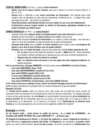 COIFUL MÂNTUIRII (vs.17a) – „Luaţi şi coiful mântuirii”
- Satan vrea să ne atace mintea noastră, aşa cum a făcut-o cu Eva la început (Gen.3; 2
Cor.11:1-3)
- Scutul este o referinţă a unei minţi controlate de Dumnezeu. Din păcate prea mulţi
creştini cred că gândirea nu este aşa de importantă, limitându-se la... o religie! Dar, totul
porneşte de la cap!... de la felul cum gândim!
- Când Dumnezeu controlează mintea unui om, Satan nu are cum să-l rătăcească!
- Credinciosul care-şi umple mintea cu ideile lui Dumnezeu, gândeşte sănătos şi nu
poate fi prostit sau rătăcit uşor!
SABIA DUHULUI (vs.17b) – „şi sabia Duhului”
- Aceasta parte este singura parte a echipamentului care este ofensivă! (pt atac!)
- Soldatul roman era dotat cu o sabie scurtă pentru bătălia corp la corp.
- Evrei 4:12 compară Cuvântul lui Dumnezeu cu o sabie cu dublu ascuţiş! – are rolul de a
„tăia” în noi şi de a despărţi ce este omenesc de ce este dumnezeiesc!
- Aceasta este sabia care „a tăiat” în inima noastră atunci când a adus convingerea de
păcat şi ne-a dus la Isus Cristos care ne poate mântui!
- Aceasta este şi o sabie de luptă, singura care poate să-l ţină pe Satan departe de noi!
o Ex. lui Isus când a fost ispitit de diavolul în pustie – Matei 4:1-13 – Este interesant
că şi Satan a folosit Cuvântul pt a-l deruta pe Isus, dar Isus l-a folosit împotriva lui.
o Regula este de a folosi Cuvântul în context!
o Aşa vom detecta orice minciună şi ne vom apăra de orice săgeată arzătoare din
partea diavolului.
Într-un anumit sens, întreaga ARMURĂ a lui Dumnezeu este o IMAGINE a lui Isus Cristos:
- Isus este ADEVĂRUL (Ioan 14:6)
- Isus este NEPRIHĂNIREA noastră (2 Cor.5:21)
- Isus este PACEA noastră (Efe.2:14)
- În Isus este CREDINŢA noastră (Gal.2:20)
- Isus este MÂNTUIREA noastră (Luca 2:30)
- Isus este CUVÂNTUL lui Dumnezeu, care este SABIA Duhului
Astfel când ne-am pus credinţa în Isus, atunci am primit întreaga armură a lui Dumnezeu!
Astfel suntem chemaţi să ne echipăm zilnic cu acest echipament şi aşa să luptăm!
Romani 13:13-14
„11 Faceţi lucrul acesta, ştiind ce vremuri sunt: este ceasul să vă treziţi din somn, pentru că
mântuirea este mai aproape de noi decât atunci când am devenit credincioşi; 12 noaptea aproape
a trecut şi ziua este aproape, deci să lăsăm la o parte faptele întunericului şi să ne îmbrăcăm cu
armura luminii! Să ne comportăm aşa cum se cuvine, ca în timpul zilei, nu în orgii şi în beţii, nu
în desfrânare şi în depravare, nu în ceartă şi în invidie, 14 ci îmbrăcaţi-vă cu Domnul Isus
Cristos şi nu vă preocupaţi de cum anume să vă îngrijiţi de poftele firii voastre!”
Energia (vs.18-20)
Ca de fiecare dată.... când privim la astfel de lucruri... la o astfel de CHEMARE... ne
întrebăm DE UNDE PUTERE? De unde ENERGIE??? ... să facem aşa!
18 Rugaţi-vă întotdeauna în Duhul, cu tot felul de rugăciuni şi cereri. Vegheaţi la aceasta cu
toată stăruinţa şi rugăciunea pentru toţi sfinţii. 19 Rugaţi-vă, de asemenea, şi pentru mine,
pentru ca, atunci când vorbesc, să mi se dea cuvânt, ca să fac cunoscută cu îndrăzneală taina
 