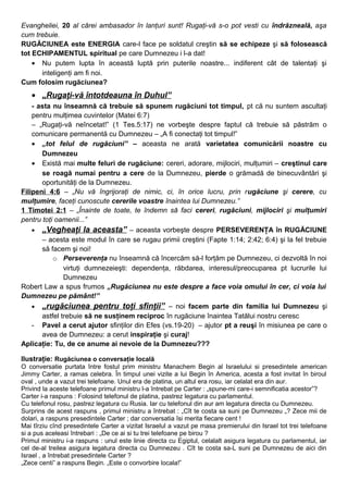 Evangheliei, 20 al cărei ambasador în lanţuri sunt! Rugaţi-vă s-o pot vesti cu îndrăzneală, aşa
cum trebuie.
RUGĂCIUNEA este ENERGIA care-l face pe soldatul creştin să se echipeze şi să folosească
tot ECHIPAMENTUL spiritual pe care Dumnezeu i l-a dat!
• Nu putem lupta în această luptă prin puterile noastre... indiferent cât de talentaţi şi
inteligenţi am fi noi.
Cum folosim rugăciunea?
• „Rugaţi-vă întotdeauna în Duhul”
- asta nu înseamnă că trebuie să spunem rugăciuni tot timpul, pt că nu suntem ascultaţi
pentru mulţimea cuvintelor (Matei 6:7)
– „Rugaţi-vă neîncetat!” (1 Tes.5:17) ne vorbeşte despre faptul că trebuie să păstrăm o
comunicare permanentă cu Dumnezeu – „A fi conectaţi tot timpul!”
• „tot felul de rugăciuni” – aceasta ne arată varietatea comunicării noastre cu
Dumnezeu
• Există mai multe feluri de rugăciune: cereri, adorare, mijlociri, mulţumiri – creştinul care
se roagă numai pentru a cere de la Dumnezeu, pierde o grămadă de binecuvântări şi
oportunităţi de la Dumnezeu.
Filipeni 4:6 – „Nu vă îngrijoraţi de nimic, ci, în orice lucru, prin rugăciune şi cerere, cu
mulţumire, faceţi cunoscute cererile voastre înaintea lui Dumnezeu.”
1 Timotei 2:1 – „Înainte de toate, te îndemn să faci cereri, rugăciuni, mijlociri şi mulţumiri
pentru toţi oamenii...”
• „Vegheaţi la aceasta” – aceasta vorbeşte despre PERSEVERENŢA în RUGĂCIUNE
– acesta este modul în care se rugau primii creştini (Fapte 1:14; 2:42; 6:4) şi la fel trebuie
să facem şi noi!
o Perseverenţa nu înseamnă că încercăm să-l forţăm pe Dumnezeu, ci dezvoltă în noi
virtuţi dumnezeieşti: dependenţa, răbdarea, interesul/preocuparea pt lucrurile lui
Dumnezeu
Robert Law a spus frumos „Rugăciunea nu este despre a face voia omului în cer, ci voia lui
Dumnezeu pe pământ!”
• „rugăciunea pentru toţi sfinţii” – noi facem parte din familia lui Dumnezeu şi
astfel trebuie să ne susţinem reciproc în rugăciune înaintea Tatălui nostru ceresc
- Pavel a cerut ajutor sfinţilor din Efes (vs.19-20) – ajutor pt a reuşi în misiunea pe care o
avea de Dumnezeu: a cerut inspiraţie şi curaj!
Aplicaţie: Tu, de ce anume ai nevoie de la Dumnezeu???
Ilustraţie: Rugăciunea o conversaţie locală
O conversatie purtata între fostul prim ministru Manachem Begin al Israelului si presedintele american
Jimmy Carter, a ramas celebra. În timpul unei vizite a lui Begin în America, acesta a fost invitat în biroul
oval , unde a vazut trei telefoane. Unul era de platina, un altul era rosu, iar celalat era din aur.
Privind la aceste telefoane primul ministru l-a întrebat pe Carter : „spune-mi care-i semnificatia acestor”?
Carter i-a raspuns : Folosind telefonul de platina, pastrez legatura cu parlamentul.
Cu telefonul rosu, pastrez legatura cu Rusia. Iar cu telefonul din aur am legatura directa cu Dumnezeu.
Surprins de acest raspuns , primul ministru a întrebat : „Cît te costa sa suni pe Dumnezeu „? Zece mii de
dolari, a raspuns presedintele Carter ; dar conversatia îsi merita fiecare cent !
Mai tîrziu cînd presedintele Carter a vizitat Israelul a vazut pe masa premierului din Israel tot trei telefoane
si a pus aceleasi întrebari : „De ce ai si tu trei telefoane pe birou ?
Primul ministru i-a raspuns : unul este linie directa cu Egiptul, celalalt asigura legatura cu parlamentul, iar
cel de-al treilea asigura legatura directa cu Dumnezeu . Cît te costa sa-L suni pe Dumnezeu de aici din
Israel , a întrebat presedintele Carter ?
„Zece centi” a raspuns Begin. „Este o convorbire locala!”
 