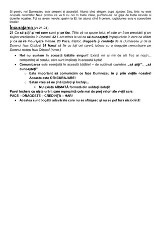 Si pentru noi Dumnezeu este prezent si accesibil. Atunci cînd strigam dupa ajutorul Sau, linia nu este
ocupata niciodata! Ne-a promis ca va fi cu noi în toate zilele, purtîndu-ne de grija de toate nevoile si
durerile noastre. Tot ce avem nevoie, gasim la El. Iar atunci cînd îi cerem, rugăciunea este o convorbire
locală !
Încurajarea (vs.21-24)
21 Ca să ştiţi şi voi cum sunt şi ce fac, Tihic vă va spune totul; el este un frate preaiubit şi un
slujitor credincios în Domnul. 22 L-am trimis la voi ca să cunoaşteţi împrejurările în care ne aflăm
şi ca să vă încurajeze inimile. 23 Pace, fraţilor, dragoste şi credinţă de la Dumnezeu şi de la
Domnul Isus Cristos! 24 Harul să fie cu toţi cei care-L iubesc cu o dragoste nemuritoare pe
Domnul nostru Isus Cristos! (Amin.)
• Noi nu suntem în această bătălie singuri! Există mii şi mii de alţi fraţi ai noştri...
compatrioţi ai cerului, care sunt implicaţi în această luptă!
• Comunicarea este esenţială în această bătălie! – de subliniat cuvintele „să ştiţi”... „să
cunoaşteţi”
o Este important să comunicăm ce face Dumnezeu în şi prin vieţile noastre!
Aceasta este O ÎNCURAJARE!
o Satan vrea să ne ţină izolaţi şi închişi...
 NU există ARMATĂ formată din soldaţi izolaţi!
Pavel încheie cu nişte urări, care reprezintă cele mai de preţ valori ale vieţii sale:
PACE – DRAGOSTE – CREDINŢĂ – HAR!
• Acestea sunt bogăţii adevărate care nu se sfârşesc şi nu se pot fura niciodată!
 