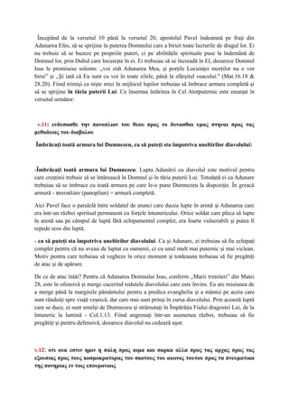 Începând de la versetul 10 până la versetul 20, apostolul Pavel îndeamnă pe fra i dinț
Adunarea Efes, să se sprijine în puterea Domnului care a biruit toate lucrurile de dragul lor. Ei
nu trebuie să se bazeze pe propriile puteri, ci pe abilită ile spirituale puse la îndemână deț
Domnul lor, prin Duhul care locuie te în ei. Ei trebuiau să se încreadă în El, deoarece Domnulș
Isus le promisese solemn: ,,voi zidi Adunarea Mea, şi porţile Locuinţei morţilor nu o vor
birui” şi ,,Şi iată că Eu sunt cu voi în toate zilele, până la sfârşitul veacului." (Mat.16.18 &
28.20). Fiind trimişi ca nişte miei în mijlocul lupilor trebuiau să îmbrace armura completă şi
să se sprijine în tăria puterii Lui. Ce însemna întărirea în Cel Atotputernic este enun at înț
versetul următor:
v.11: ενδυσασθε την πανοπλιαν του θεου προς το δυνασθαι υμας στηναι προς τας
μεθοδειας του διαβολου
Îmbrăcaţi toată armura lui Dumnezeu, ca să puteţi sta împotriva uneltirilor diavolului:
-Îmbrăcaţi toată armura lui Dumnezeu. Lupta Adunării cu diavolul este motivul pentru
care cre tinii trebuie să se întărească în Domnul şi în tăria puterii Lui. Totodată ei ca Adunareș
trebuiau să se îmbrace cu toată armura pe care le-o pune Dumnezeu la dispozi ie. În greacăț
armură - πανοπλίαν (panoplian) = armură completă.
Aici Pavel face o paralelă între soldatul de atunci care ducea lupte în arenă i Adunarea careș
era într-un război spiritual permanent cu forţele întunericului. Orice soldat care pleca să lupte
în arenă sau pe câmpul de luptă fără echipamentul complet, era foarte vulnerabili i putea fiș
repede scos din luptă.
- ca să puteţi sta împotriva uneltirilor diavolului. Ca i Adunare, ei trebuiau să fie echipaţiș
complet pentru că nu aveau de luptat cu oamenii, ci cu unul mult mai puternic i mai viclean.ș
Motiv pentru care trebuiau să vegheze în orice moment i totdeauna trebuiau să fie pregătiţiș
de atac i de apărare.ș
De ce de atac întâi? Pentru că Adunarea Domnului Isus, conform ,,Marii trimiteri” din Matei
28, este în ofensivă i merge cucerind redutele diavolului care este învins. Ea are misiunea deș
a merge până la marginile pământului pentru a predica evanghelia i a mântui pe aceia careș
sunt rândui i spre via ă ve nică, dar care mai sunt prin i în cursa diavolului. Prin această luptăț ț ș ș
care se duce, ei sunt smul i de Dumnezeu i strămuta i în Împără ia Fiului dragostei Lui, de laș ș ț ț
întuneric la lumină - Col.1.13. Fiind angrena i într-un asemenea război, trebuiau să fieț
pregăti i i pentru defensivă, deoarece diavolul nu cedează u or.ț ș ș
v.12: οτι ουκ εστιν ημιν η παλη προς αιμα και σαρκα αλλα προς τας αρχας προς τας
εξουσιας προς τους κοσμοκρατορας του σκοτους του αιωνος τουτου προς τα πνευματικα
της πονηριας εν τοις επουρανιοις
 