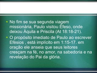 No fim se sua segunda viagem missionária, Paulo visitou Èfeso, onde deixou Àquila e Priscila (At 18:18-21). O propósito imediato de Paulo ao escrever Efèsios , está implícito em 1:15-17. em oração ele anseia que seus leitores cresçam na fé, no amor, na sabedoria e na revelação do Pai da glória.  
