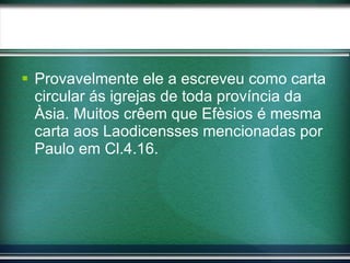 Provavelmente ele a escreveu como carta circular ás igrejas de toda província da Àsia. Muitos crêem que Efèsios é mesma carta aos Laodicensses mencionadas por Paulo em Cl.4.16.  