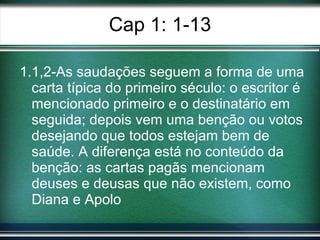 Cap 1: 1-13 1.1,2-As saudações seguem a forma de uma carta típica do primeiro século: o escritor é mencionado primeiro e o destinatário em seguida; depois vem uma benção ou votos desejando que todos estejam bem de saúde. A diferença está no conteúdo da benção: as cartas pagãs mencionam deuses e deusas que não existem, como Diana e Apolo 