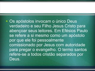 Os apóstolos invocam o único Deus verdadeiro e seu Filho Jesus Cristo para abençoar seus leitores. Em Efésios Paulo se refere a si mesmo como um apóstolo por que ele foi pessoalmente comissionado por Jesus com autoridade para pregar o evangelho. O termo santos refere-se a todos cristão separados por Deus. 