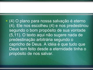 (4) O plano para nossa salvação é eterno (4). Ele nos escolheu (4) e nos predestinou segundo o bom propósito de sua vontade (5,11). O texto aqui não sugere nada de predestinação arbitrária segundo o capricho de Deus. A idéia é que tudo que Deus tem feito desde a eternidade tinha o propósito de nos salvar. 