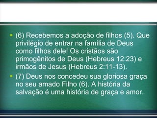 (6) Recebemos a adoção de filhos (5). Que privilégio de entrar na família de Deus como filhos dele! Os cristãos são primogênitos de Deus (Hebreus 12:23) e irmãos de Jesus (Hebreus 2:11-13). (7) Deus nos concedeu sua gloriosa graça no seu amado Filho (6). A história da salvação é uma história de graça e amor. 