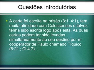 Questões introdutórias A carta foi escrita na prisão (3:1; 4:1), tem muita afinidade com Colossenses e talvez tenha sido escrita logo após esta. As duas cartas podem ter sido levadas simultaneamente ao seu destino por m cooperador de Paulo chamado Tíquico (6:21 ; Cl 4.7). 