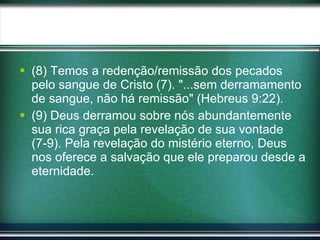 (8) Temos a redenção/remissão dos pecados pelo sangue de Cristo (7). "...sem derramamento de sangue, não há remissão" (Hebreus 9:22). (9) Deus derramou sobre nós abundantemente sua rica graça pela revelação de sua vontade (7-9). Pela revelação do mistério eterno, Deus nos oferece a salvação que ele preparou desde a eternidade. 