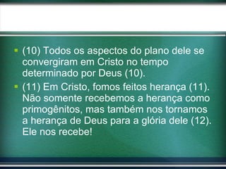 (10) Todos os aspectos do plano dele se convergiram em Cristo no tempo determinado por Deus (10). (11) Em Cristo, fomos feitos herança (11). Não somente recebemos a herança como primogênitos, mas também nos tornamos a herança de Deus para a glória dele (12). Ele nos recebe! 