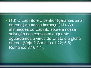 (13) O Espírito é o penhor (garantia, sinal, entrada) da nossa herança (14). As afirmações do Espírito sobre a nossa salvação nos consolam enquanto aguardamos a vinda de Cristo e a glória eterna. (Veja 2 Coríntios 1:22; 5:5; Romanos 8:16-17). 