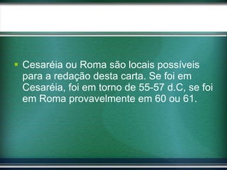 Cesaréia ou Roma são locais possíveis para a redação desta carta. Se foi em Cesaréia, foi em torno de 55-57 d.C, se foi em Roma provavelmente em 60 ou 61.  