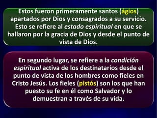 Estos fueron primeramente santos (ágios)
apartados por Dios y consagrados a su servicio.
Esto se refiere al estado espiritual en que se
hallaron por la gracia de Dios y desde el punto de
vista de Dios.
En segundo lugar, se refiere a la condición
espiritual activa de los destinatarios desde el
punto de vista de los hombres como fieles en
Cristo Jesús. Los fieles (pistós) son los que han
puesto su fe en él como Salvador y lo
demuestran a través de su vida.
 