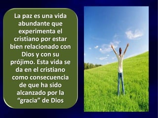 La paz es una vida
abundante que
experimenta el
cristiano por estar
bien relacionado con
Dios y con su
prójimo. Esta vida se
da en el cristiano
como consecuencia
de que ha sido
alcanzado por la
“gracia” de Dios
 