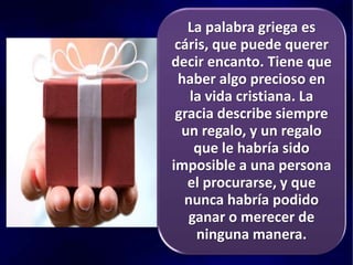 La palabra griega es
cáris, que puede querer
decir encanto. Tiene que
haber algo precioso en
la vida cristiana. La
gracia describe siempre
un regalo, y un regalo
que le habría sido
imposible a una persona
el procurarse, y que
nunca habría podido
ganar o merecer de
ninguna manera.
 