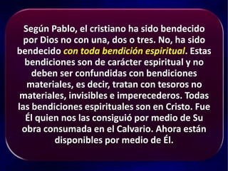 Según Pablo, el cristiano ha sido bendecido
por Dios no con una, dos o tres. No, ha sido
bendecido con toda bendición espiritual. Estas
bendiciones son de carácter espiritual y no
deben ser confundidas con bendiciones
materiales, es decir, tratan con tesoros no
materiales, invisibles e imperecederos. Todas
las bendiciones espirituales son en Cristo. Fue
Él quien nos las consiguió por medio de Su
obra consumada en el Calvario. Ahora están
disponibles por medio de Él.
 
