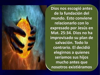 Dios nos escogió antes
de la fundación del
mundo. Esto conviene
relacionarlo con lo
expresado por Jesús en
Mat. 25:34. Dios no ha
improvisado su plan de
salvación. Todo lo
contrario. El decidió
elegirnos a quienes
seríamos sus hijos
mucho antes que
nosotros existiéramos
 