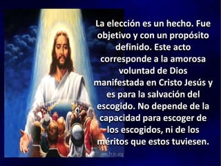 La elección es un hecho. Fue
objetivo y con un propósito
definido. Este acto
corresponde a la amorosa
voluntad de Dios
manifestada en Cristo Jesús y
es para la salvación del
escogido. No depende de la
capacidad para escoger de
los escogidos, ni de los
méritos que estos tuviesen.
 