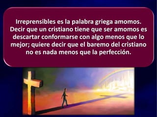 Irreprensibles es la palabra griega amomos.
Decir que un cristiano tiene que ser amomos es
descartar conformarse con algo menos que lo
mejor; quiere decir que el baremo del cristiano
no es nada menos que la perfección.
 