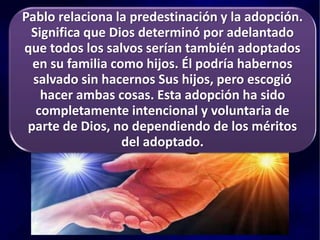 Pablo relaciona la predestinación y la adopción.
Significa que Dios determinó por adelantado
que todos los salvos serían también adoptados
en su familia como hijos. Él podría habernos
salvado sin hacernos Sus hijos, pero escogió
hacer ambas cosas. Esta adopción ha sido
completamente intencional y voluntaria de
parte de Dios, no dependiendo de los méritos
del adoptado.
 