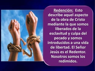 Redención: Esto
describe aquel aspecto
de la obra de Cristo
mediante la que somos
liberados de la
esclavitud y culpa del
pecado y somos
introducidos a una vida
de libertad. El Señor
Jesús es el Redentor.
Nosotros somos los
redimidos.
 