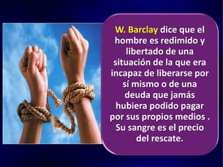 W. Barclay dice que el
hombre es redimido y
libertado de una
situación de la que era
incapaz de liberarse por
sí mismo o de una
deuda que jamás
hubiera podido pagar
por sus propios medios .
Su sangre es el precio
del rescate.
 
