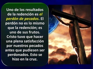 Uno de los resultados
de la redención es el
perdón de pecados. El
perdón no es lo mismo
que la redención; es
uno de sus frutos.
Cristo tuvo que hacer
una plena satisfacción
por nuestros pecados
antes que pudiesen ser
perdonados. Esto se
hizo en la cruz.
 