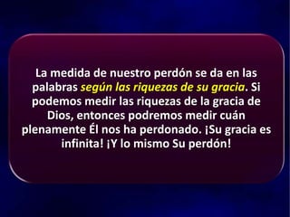 La medida de nuestro perdón se da en las
palabras según las riquezas de su gracia. Si
podemos medir las riquezas de la gracia de
Dios, entonces podremos medir cuán
plenamente Él nos ha perdonado. ¡Su gracia es
infinita! ¡Y lo mismo Su perdón!
 