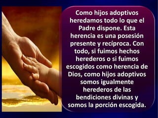 Como hijos adoptivos
heredamos todo lo que el
Padre dispone. Esta
herencia es una posesión
presente y recíproca. Con
todo, si fuimos hechos
herederos o si fuimos
escogidos como herencia de
Dios, como hijos adoptivos
somos igualmente
herederos de las
bendiciones divinas y
somos la porción escogida.
 