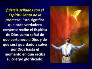 fuisteis sellados con el
Espíritu Santo de la
promesa. Esto significa
que cada verdadero
creyente recibe el Espíritu
de Dios como señal de
que pertenece a Dios y de
que será guardado a salvo
por Dios hasta el
momento en que reciba
su cuerpo glorificado.
 