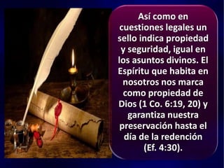 Así como en
cuestiones legales un
sello indica propiedad
y seguridad, igual en
los asuntos divinos. El
Espíritu que habita en
nosotros nos marca
como propiedad de
Dios (1 Co. 6:19, 20) y
garantiza nuestra
preservación hasta el
día de la redención
(Ef. 4:30).
 