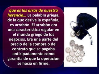que es las arras de nuestra
herencia… La palabra griega,
de la que deriva la española,
es arrabón. El arrabón era
una característica regular en
el mundo griego de los
negocios. Era una parte del
precio de la compra o del
contrato que se pagaba
anticipadamente como
garantía de que la operación
se hacía en firme.
 