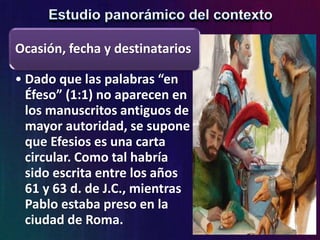 Ocasión, fecha y destinatarios
• Dado que las palabras “en
Éfeso” (1:1) no aparecen en
los manuscritos antiguos de
mayor autoridad, se supone
que Efesios es una carta
circular. Como tal habría
sido escrita entre los años
61 y 63 d. de J.C., mientras
Pablo estaba preso en la
ciudad de Roma.
 