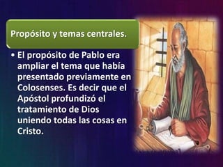Propósito y temas centrales.
• El propósito de Pablo era
ampliar el tema que había
presentado previamente en
Colosenses. Es decir que el
Apóstol profundizó el
tratamiento de Dios
uniendo todas las cosas en
Cristo.
 