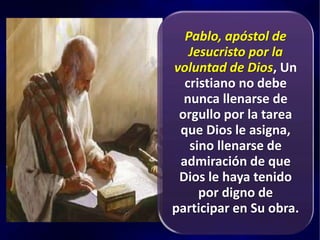 Pablo, apóstol de
Jesucristo por la
voluntad de Dios, Un
cristiano no debe
nunca llenarse de
orgullo por la tarea
que Dios le asigna,
sino llenarse de
admiración de que
Dios le haya tenido
por digno de
participar en Su obra.
 