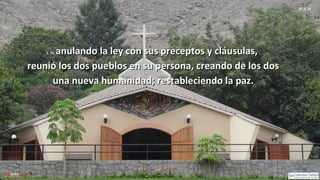 Ef 2, 15
2, 15:2, 15: anulando la ley con sus preceptos y cláusulas,anulando la ley con sus preceptos y cláusulas,
reunió los dos pueblos en su persona, creando de los dosreunió los dos pueblos en su persona, creando de los dos
una nueva humanidad; restableciendo la paz.una nueva humanidad; restableciendo la paz.
 