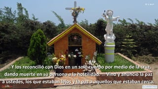 Ef 2, 16-17
2, 16:2, 16: Y los reconcilió con Dios en un solo cuerpo por medio de la cruz,Y los reconcilió con Dios en un solo cuerpo por medio de la cruz,
dando muerte en su persona a la hostilidad.dando muerte en su persona a la hostilidad. 2,17:2,17: Vino y anunció la pazVino y anunció la paz
a ustedes, los que estaban lejos y la paz a aquellos que estaban cerca.a ustedes, los que estaban lejos y la paz a aquellos que estaban cerca.
 