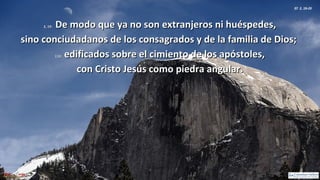 Ef 2, 19-20
2, 19:2, 19: De modo que ya no son extranjeros ni huéspedes,De modo que ya no son extranjeros ni huéspedes,
sino conciudadanos de los consagrados y de la familia de Dios;sino conciudadanos de los consagrados y de la familia de Dios;
2,20:2,20: edificados sobre el cimiento de los apóstoles,edificados sobre el cimiento de los apóstoles,
con Cristo Jesús como piedra angular.con Cristo Jesús como piedra angular.
 
