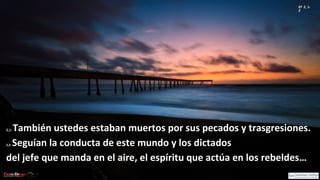Ef 2, 1-
2
2,1:2,1: También ustedes estaban muertos por sus pecados y trasgresiones.También ustedes estaban muertos por sus pecados y trasgresiones.
2,2:2,2: Seguían la conducta de este mundo y los dictadosSeguían la conducta de este mundo y los dictados
del jefe que manda en el aire, el espíritu que actúa en los rebeldes…del jefe que manda en el aire, el espíritu que actúa en los rebeldes…
 