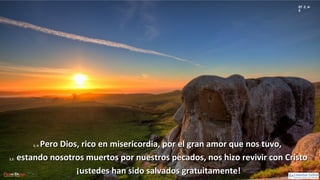 Ef 2, 4-
5
2, 4:2, 4: Pero Dios, rico en misericordia, por el gran amor que nos tuvo,Pero Dios, rico en misericordia, por el gran amor que nos tuvo,
2,5:2,5: estando nosotros muertos por nuestros pecados, nos hizo revivir con Cristoestando nosotros muertos por nuestros pecados, nos hizo revivir con Cristo
¡ustedes han sido salvados gratuitamente!¡ustedes han sido salvados gratuitamente!
 